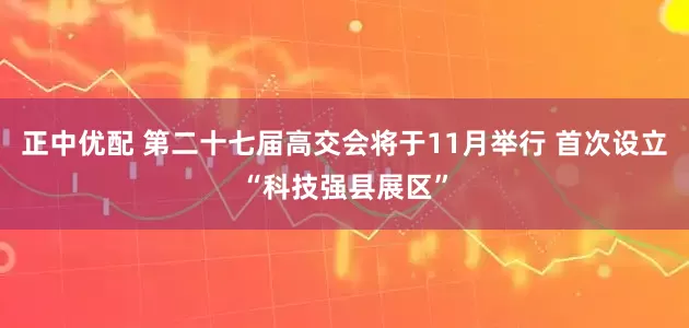 正中优配 第二十七届高交会将于11月举行 首次设立“科技强县展区”