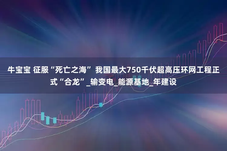 牛宝宝 征服“死亡之海” 我国最大750千伏超高压环网工程正式“合龙”_输变电_能源基地_年建设