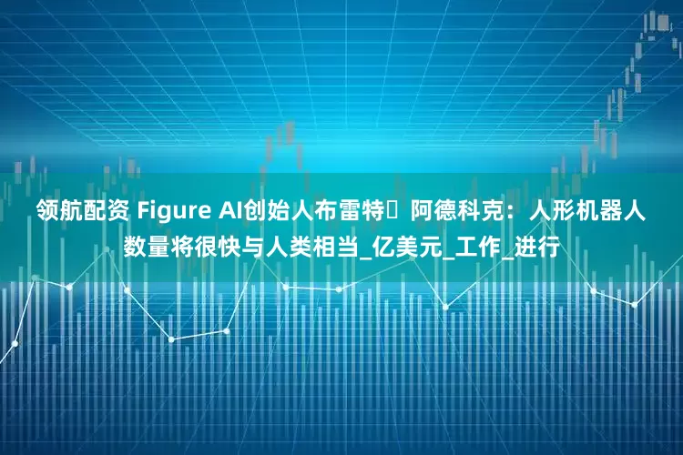 领航配资 Figure AI创始人布雷特・阿德科克：人形机器人数量将很快与人类相当_亿美元_工作_进行