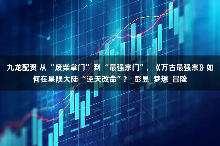 九龙配资 从 “废柴掌门” 到 “最强宗门”，《万古最强宗》如何在星陨大陆 “逆天改命”？_彭昱_梦想_冒险