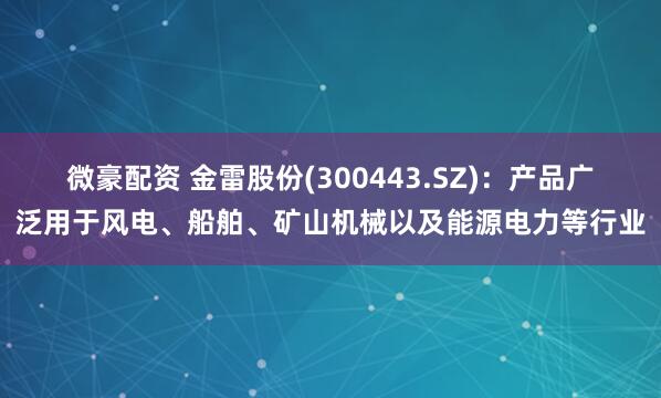 微豪配资 金雷股份(300443.SZ)：产品广泛用于风电、船舶、矿山机械以及能源电力等行业