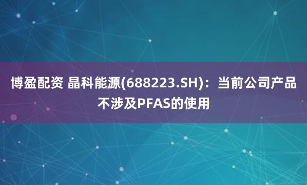 博盈配资 晶科能源(688223.SH)：当前公司产品不涉及PFAS的使用
