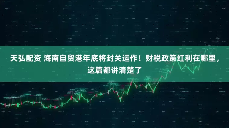 天弘配资 海南自贸港年底将封关运作！财税政策红利在哪里，这篇都讲清楚了