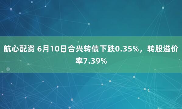 航心配资 6月10日合兴转债下跌0.35%，转股溢价率7.39%