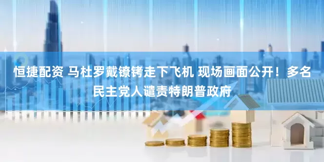 恒捷配资 马杜罗戴镣铐走下飞机 现场画面公开！多名民主党人谴责特朗普政府