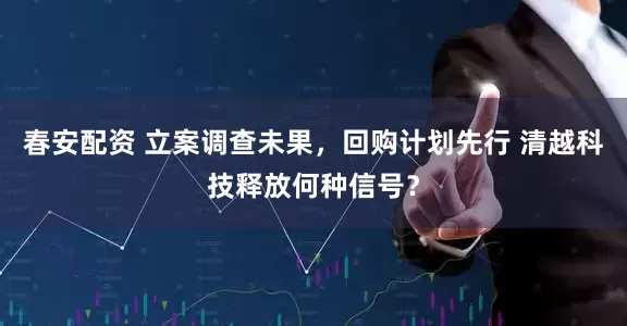 春安配资 立案调查未果，回购计划先行 清越科技释放何种信号？