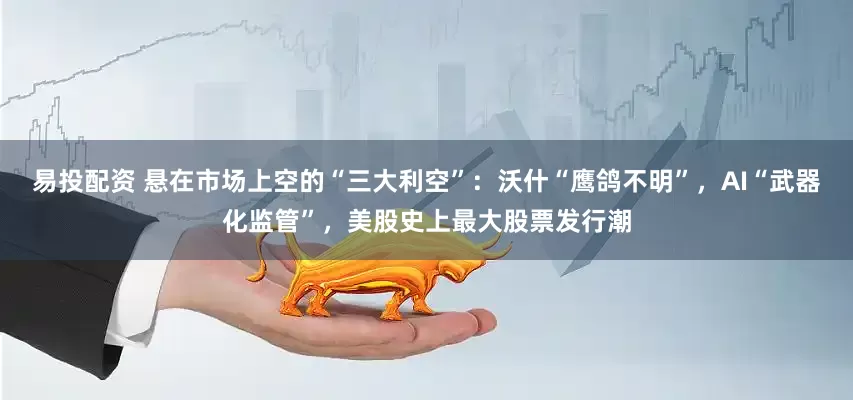 易投配资 悬在市场上空的“三大利空”：沃什“鹰鸽不明”，AI“武器化监管”，美股史上最大股票发行潮